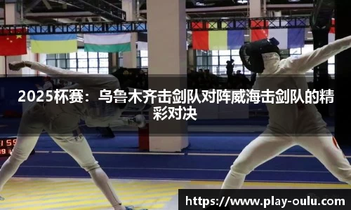 2025杯赛：乌鲁木齐击剑队对阵威海击剑队的精彩对决